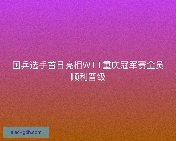 国乒选手首日亮相WTT重庆冠军赛全员顺利晋级