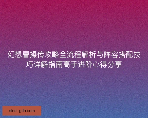 幻想曹操传攻略全流程解析与阵容搭配技巧详解指南高手进阶心得分享