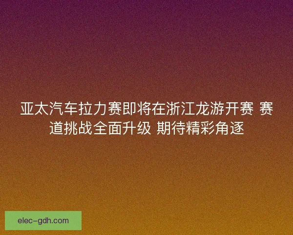 亚太汽车拉力赛即将在浙江龙游开赛 赛道挑战全面升级 期待精彩角逐